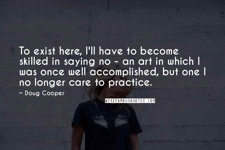 Doug Cooper Quotes: To exist here, I'll have to become skilled in saying no - an art in which I was once well accomplished, but one I no longer care to practice.