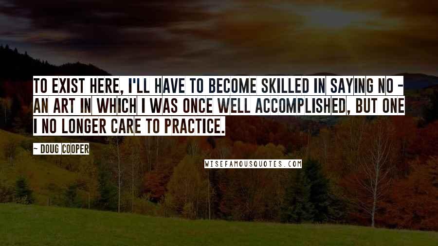 Doug Cooper Quotes: To exist here, I'll have to become skilled in saying no - an art in which I was once well accomplished, but one I no longer care to practice.