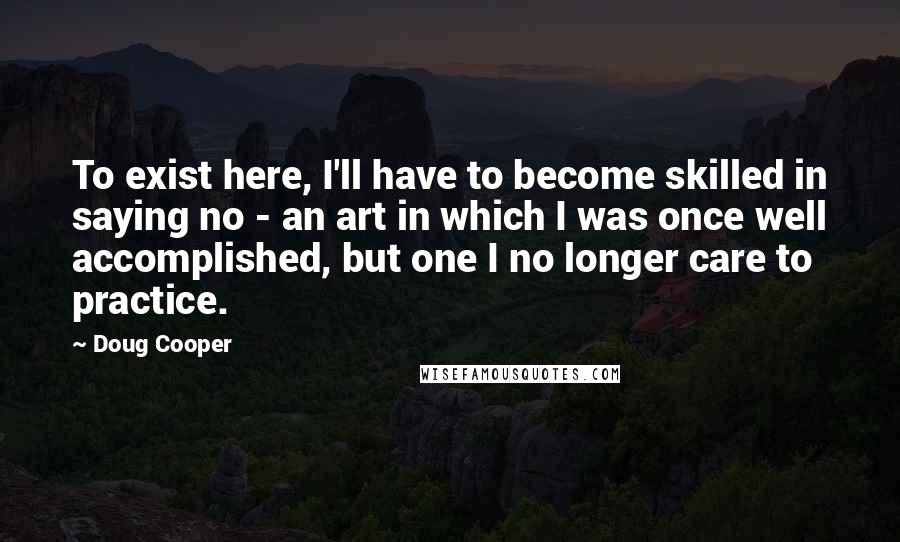 Doug Cooper Quotes: To exist here, I'll have to become skilled in saying no - an art in which I was once well accomplished, but one I no longer care to practice.