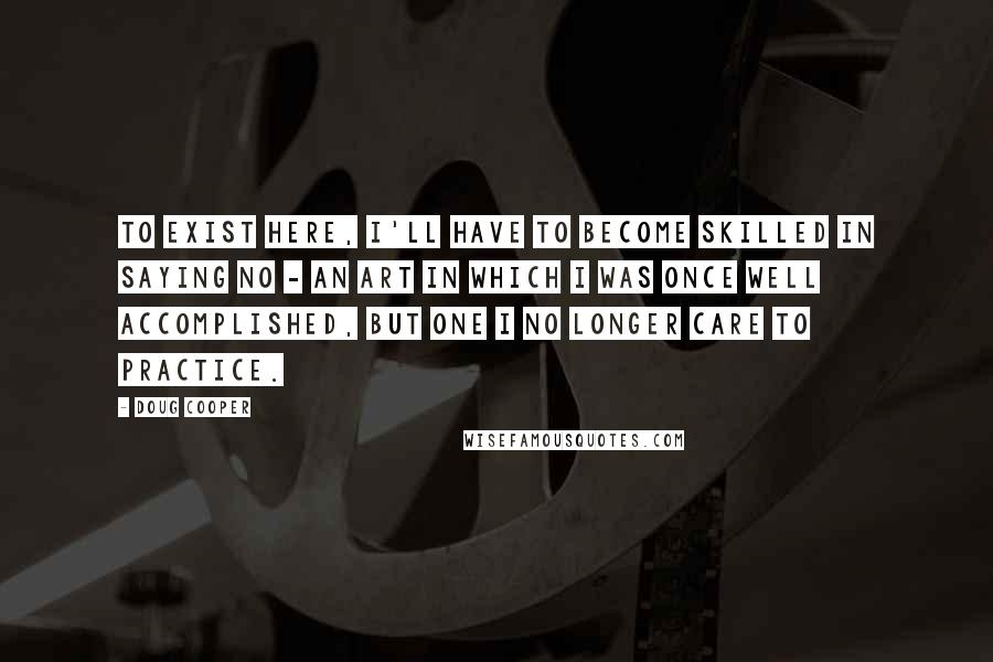 Doug Cooper Quotes: To exist here, I'll have to become skilled in saying no - an art in which I was once well accomplished, but one I no longer care to practice.