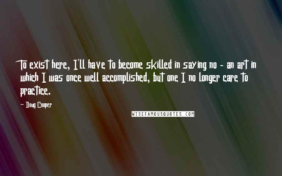 Doug Cooper Quotes: To exist here, I'll have to become skilled in saying no - an art in which I was once well accomplished, but one I no longer care to practice.