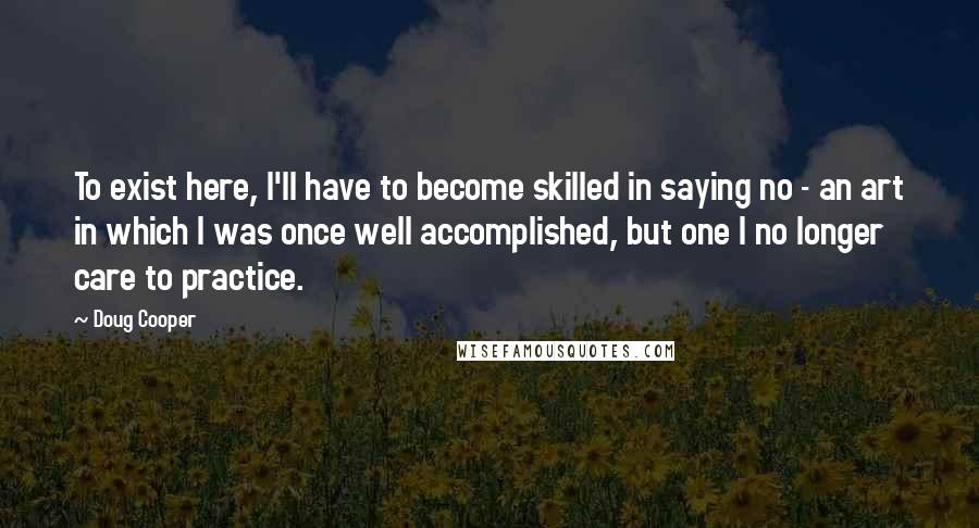 Doug Cooper Quotes: To exist here, I'll have to become skilled in saying no - an art in which I was once well accomplished, but one I no longer care to practice.