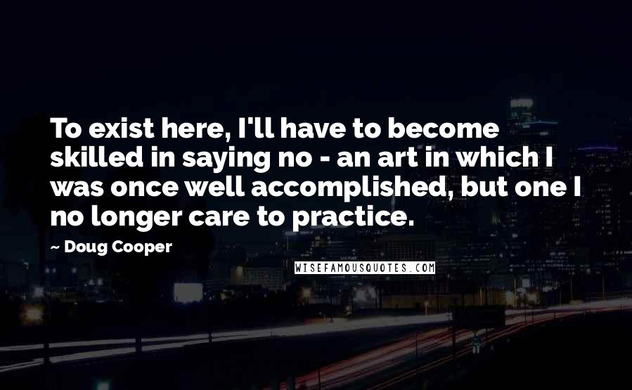 Doug Cooper Quotes: To exist here, I'll have to become skilled in saying no - an art in which I was once well accomplished, but one I no longer care to practice.