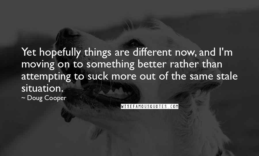 Doug Cooper Quotes: Yet hopefully things are different now, and I'm moving on to something better rather than attempting to suck more out of the same stale situation.