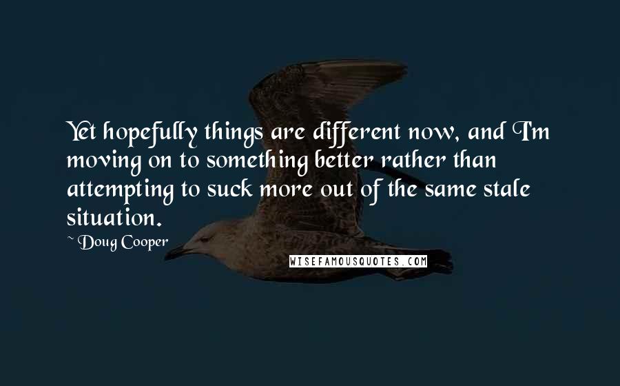 Doug Cooper Quotes: Yet hopefully things are different now, and I'm moving on to something better rather than attempting to suck more out of the same stale situation.