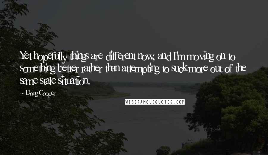 Doug Cooper Quotes: Yet hopefully things are different now, and I'm moving on to something better rather than attempting to suck more out of the same stale situation.