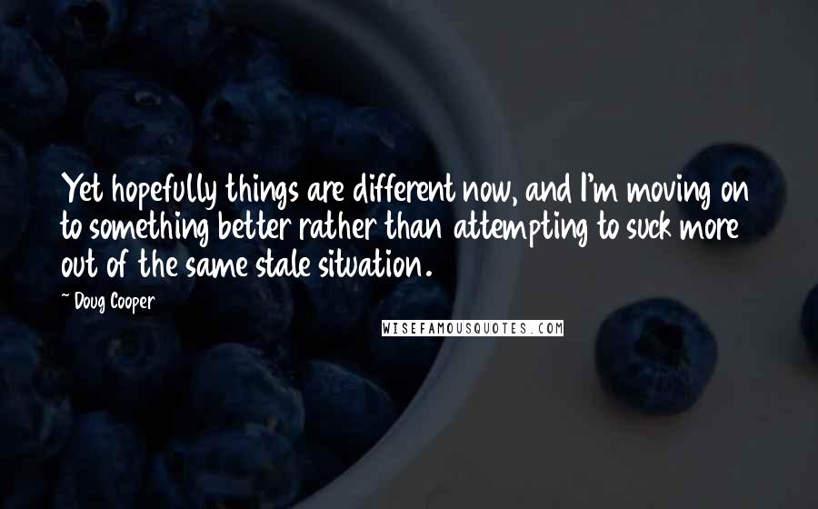 Doug Cooper Quotes: Yet hopefully things are different now, and I'm moving on to something better rather than attempting to suck more out of the same stale situation.