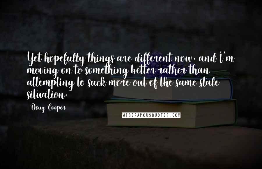 Doug Cooper Quotes: Yet hopefully things are different now, and I'm moving on to something better rather than attempting to suck more out of the same stale situation.