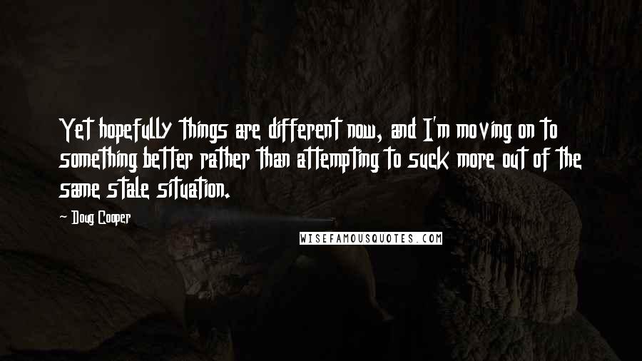 Doug Cooper Quotes: Yet hopefully things are different now, and I'm moving on to something better rather than attempting to suck more out of the same stale situation.