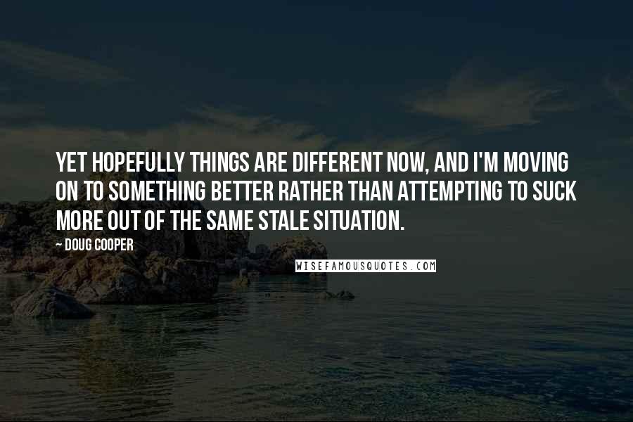 Doug Cooper Quotes: Yet hopefully things are different now, and I'm moving on to something better rather than attempting to suck more out of the same stale situation.