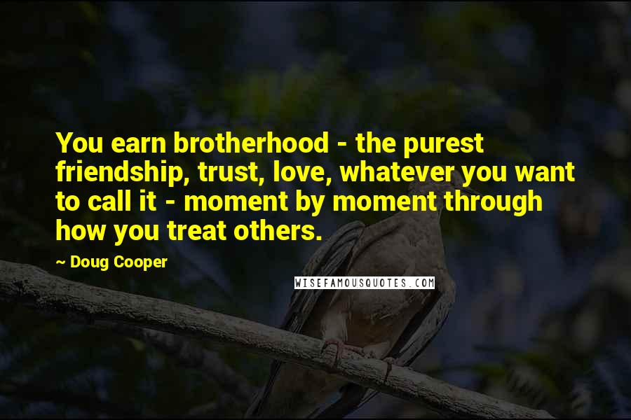 Doug Cooper Quotes: You earn brotherhood - the purest friendship, trust, love, whatever you want to call it - moment by moment through how you treat others.