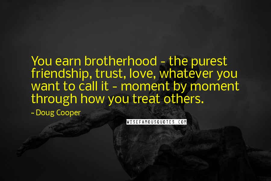 Doug Cooper Quotes: You earn brotherhood - the purest friendship, trust, love, whatever you want to call it - moment by moment through how you treat others.