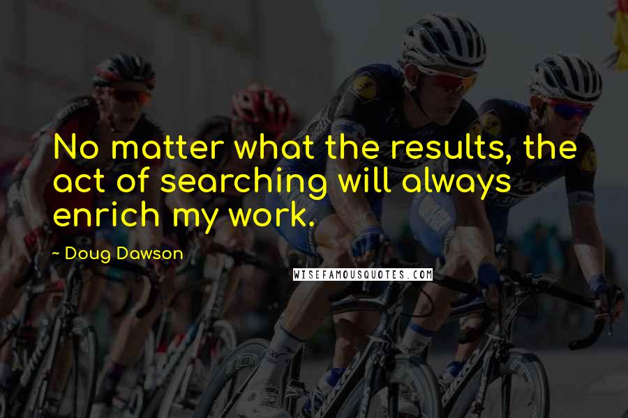 Doug Dawson Quotes: No matter what the results, the act of searching will always enrich my work.