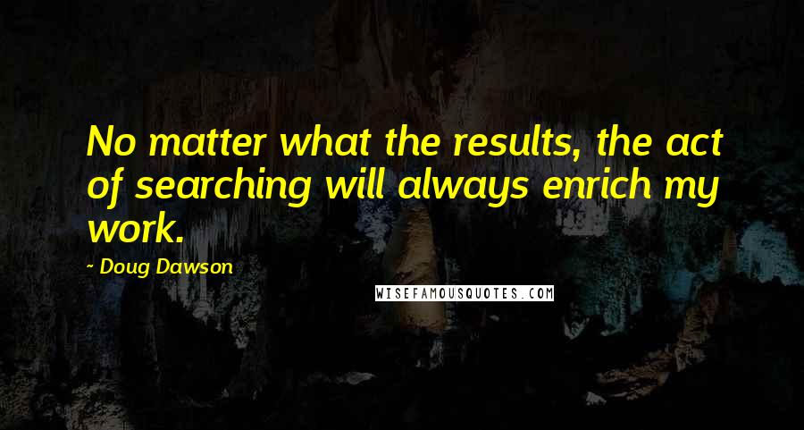 Doug Dawson Quotes: No matter what the results, the act of searching will always enrich my work.