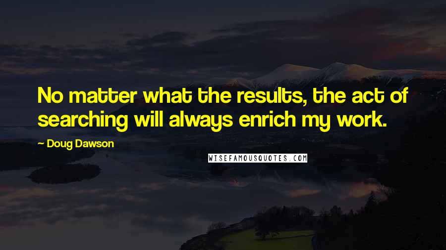 Doug Dawson Quotes: No matter what the results, the act of searching will always enrich my work.