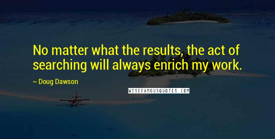 Doug Dawson Quotes: No matter what the results, the act of searching will always enrich my work.