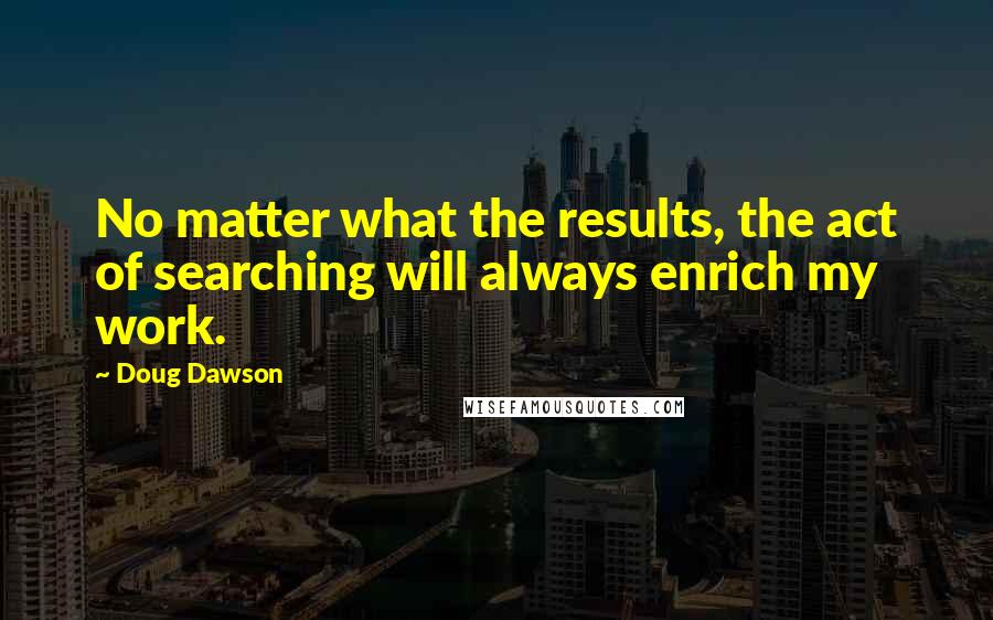 Doug Dawson Quotes: No matter what the results, the act of searching will always enrich my work.