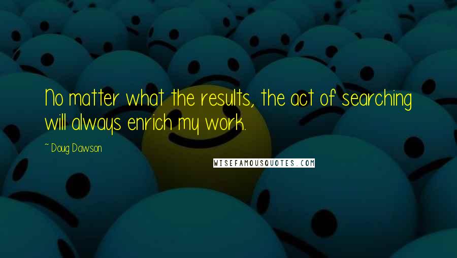 Doug Dawson Quotes: No matter what the results, the act of searching will always enrich my work.