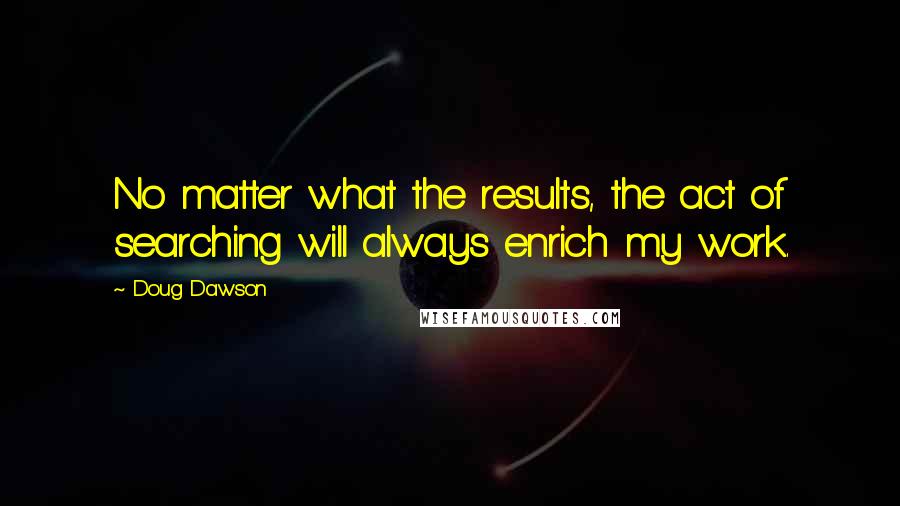 Doug Dawson Quotes: No matter what the results, the act of searching will always enrich my work.