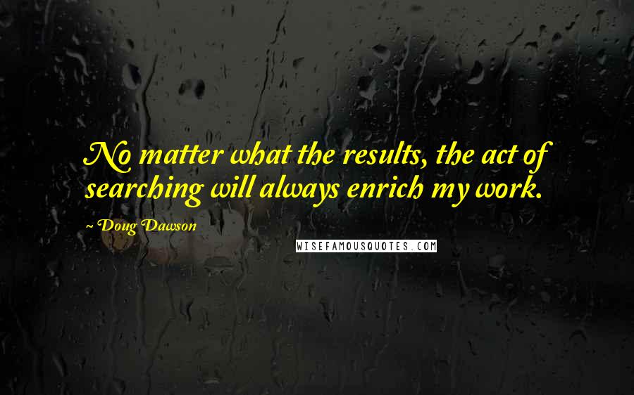 Doug Dawson Quotes: No matter what the results, the act of searching will always enrich my work.