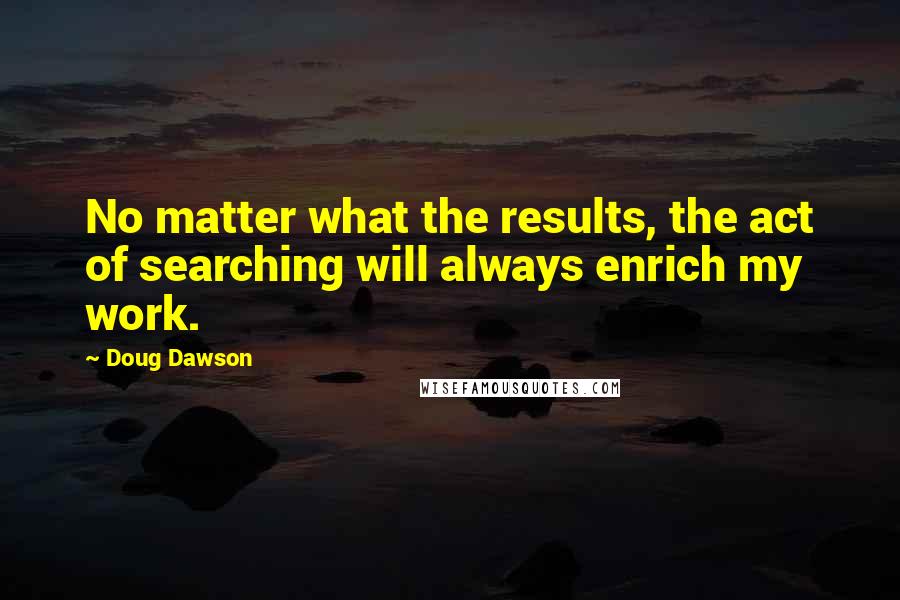 Doug Dawson Quotes: No matter what the results, the act of searching will always enrich my work.