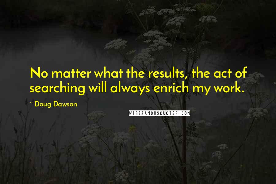 Doug Dawson Quotes: No matter what the results, the act of searching will always enrich my work.