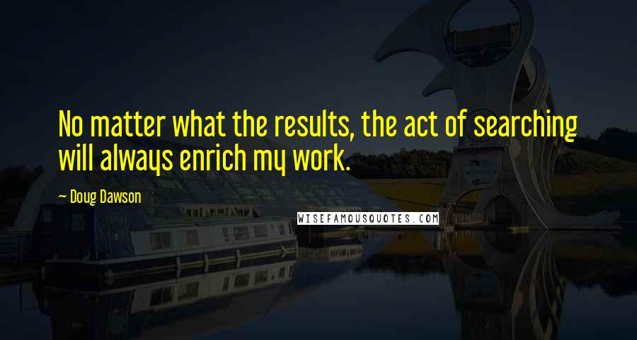 Doug Dawson Quotes: No matter what the results, the act of searching will always enrich my work.