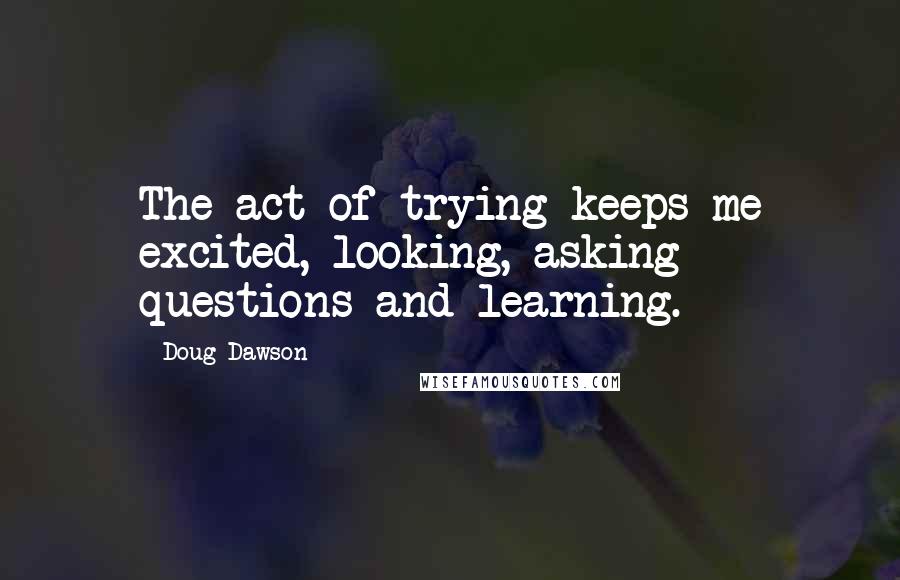 Doug Dawson Quotes: The act of trying keeps me excited, looking, asking questions and learning.
