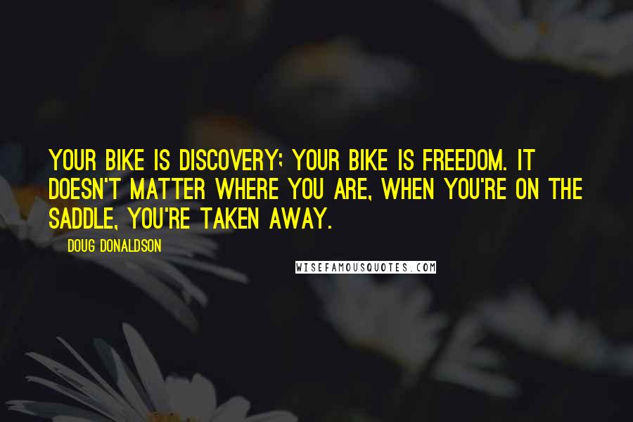 Doug Donaldson Quotes: Your bike is discovery; your bike is freedom. It doesn't matter where you are, when you're on the saddle, you're taken away.