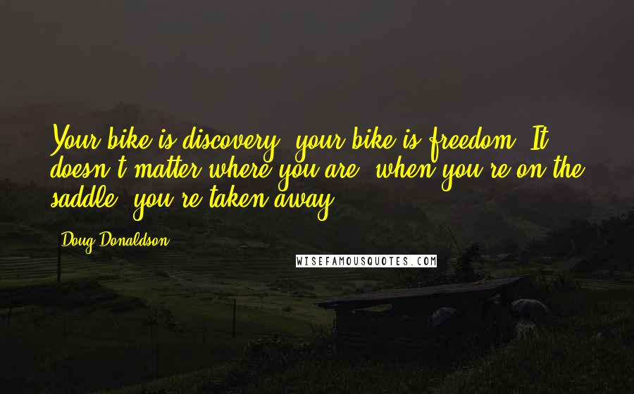 Doug Donaldson Quotes: Your bike is discovery; your bike is freedom. It doesn't matter where you are, when you're on the saddle, you're taken away.