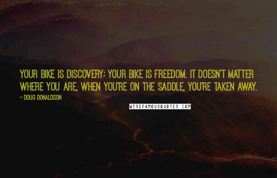 Doug Donaldson Quotes: Your bike is discovery; your bike is freedom. It doesn't matter where you are, when you're on the saddle, you're taken away.