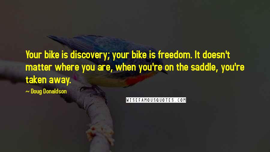 Doug Donaldson Quotes: Your bike is discovery; your bike is freedom. It doesn't matter where you are, when you're on the saddle, you're taken away.