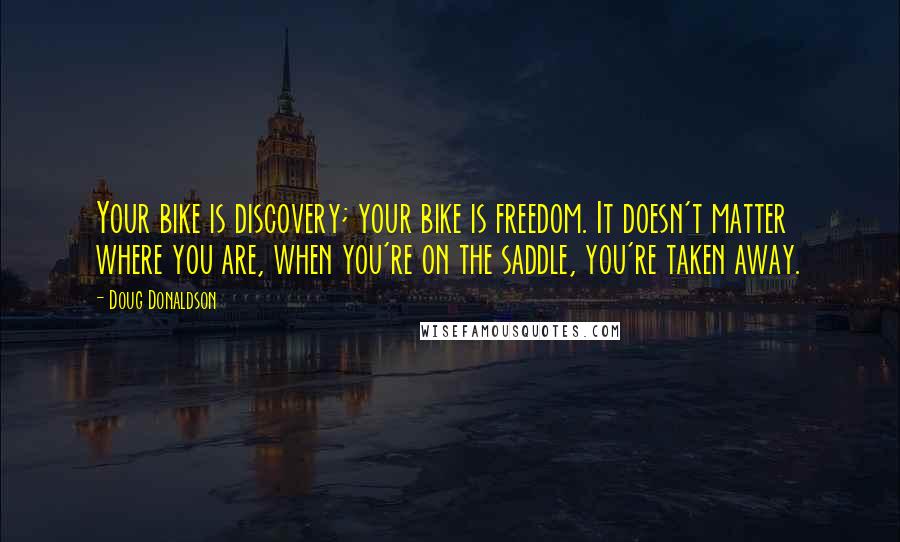 Doug Donaldson Quotes: Your bike is discovery; your bike is freedom. It doesn't matter where you are, when you're on the saddle, you're taken away.