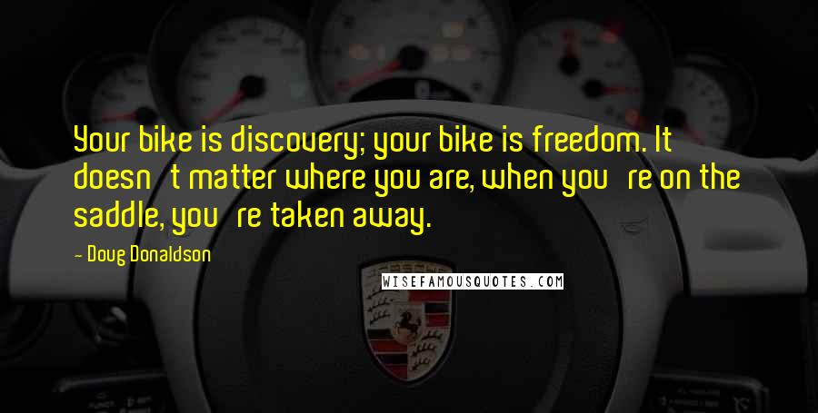 Doug Donaldson Quotes: Your bike is discovery; your bike is freedom. It doesn't matter where you are, when you're on the saddle, you're taken away.