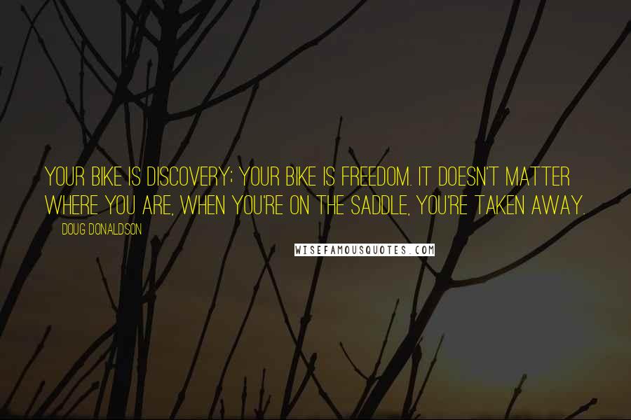 Doug Donaldson Quotes: Your bike is discovery; your bike is freedom. It doesn't matter where you are, when you're on the saddle, you're taken away.