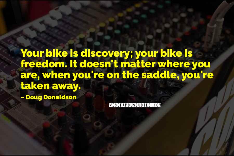 Doug Donaldson Quotes: Your bike is discovery; your bike is freedom. It doesn't matter where you are, when you're on the saddle, you're taken away.