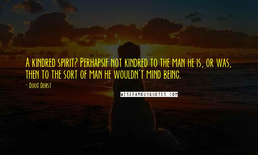 Doug Dorst Quotes: A kindred spirit? Perhapsif not kindred to the man he is, or was, then to the sort of man he wouldn't mind being.