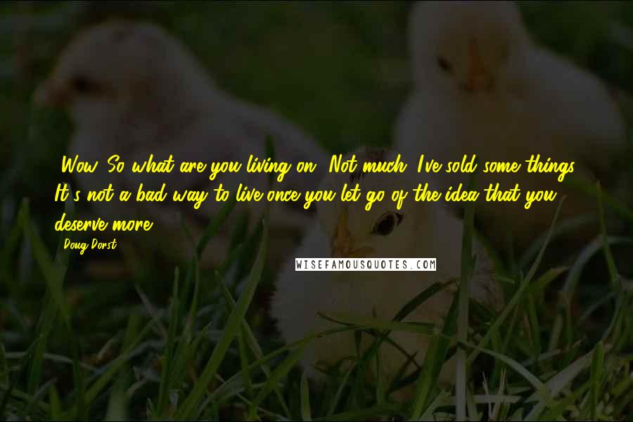 Doug Dorst Quotes: -Wow. So what are you living on?-Not much. I've sold some things. It's not a bad way to live once you let go of the idea that you deserve more.