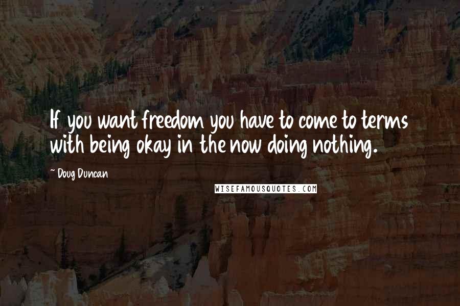 Doug Duncan Quotes: If you want freedom you have to come to terms with being okay in the now doing nothing.