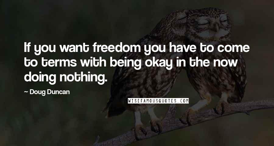 Doug Duncan Quotes: If you want freedom you have to come to terms with being okay in the now doing nothing.