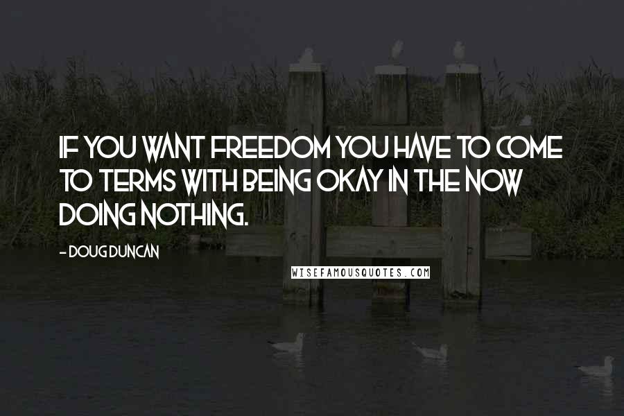 Doug Duncan Quotes: If you want freedom you have to come to terms with being okay in the now doing nothing.