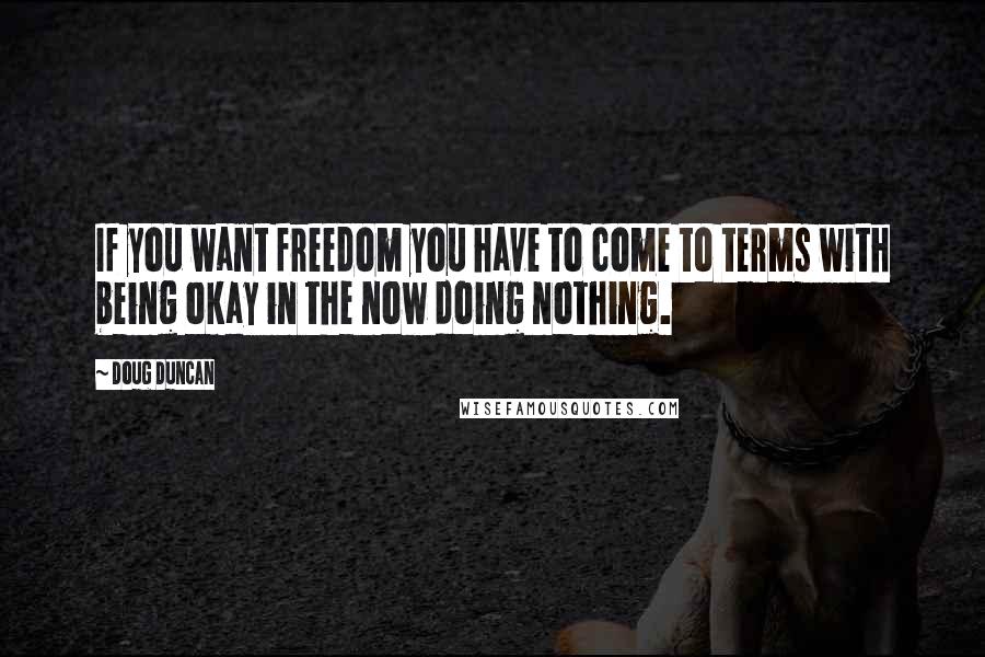 Doug Duncan Quotes: If you want freedom you have to come to terms with being okay in the now doing nothing.