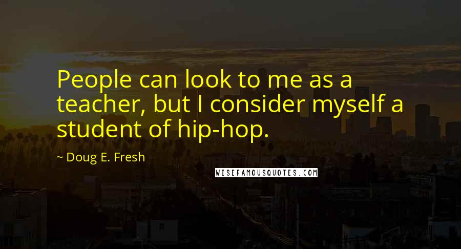 Doug E. Fresh Quotes: People can look to me as a teacher, but I consider myself a student of hip-hop.