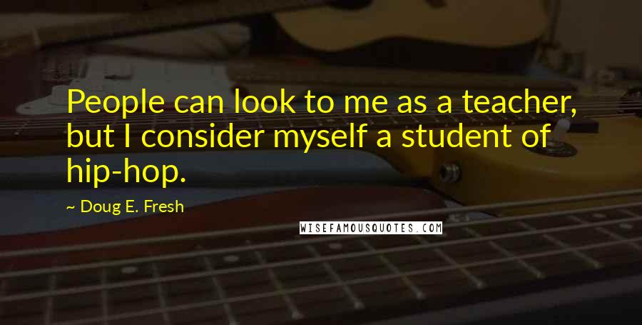 Doug E. Fresh Quotes: People can look to me as a teacher, but I consider myself a student of hip-hop.