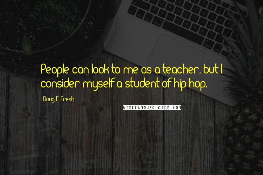 Doug E. Fresh Quotes: People can look to me as a teacher, but I consider myself a student of hip-hop.