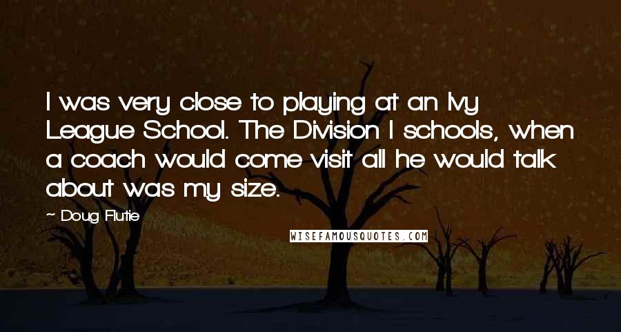 Doug Flutie Quotes: I was very close to playing at an Ivy League School. The Division I schools, when a coach would come visit all he would talk about was my size.