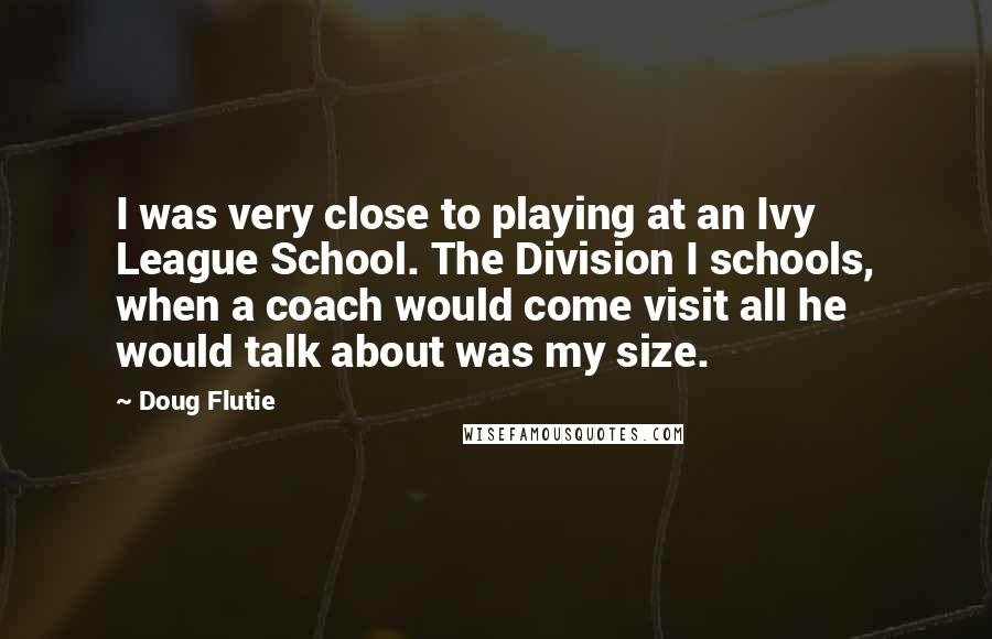 Doug Flutie Quotes: I was very close to playing at an Ivy League School. The Division I schools, when a coach would come visit all he would talk about was my size.