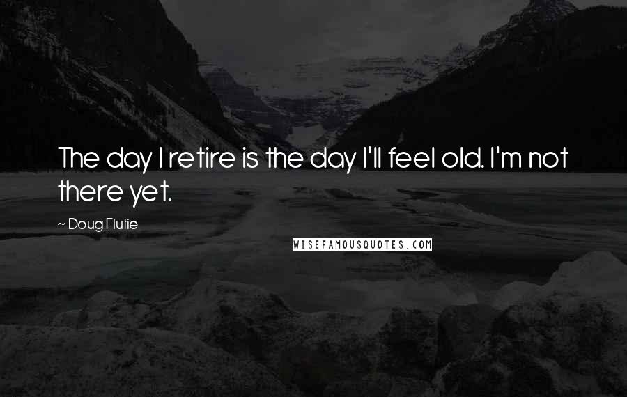 Doug Flutie Quotes: The day I retire is the day I'll feel old. I'm not there yet.