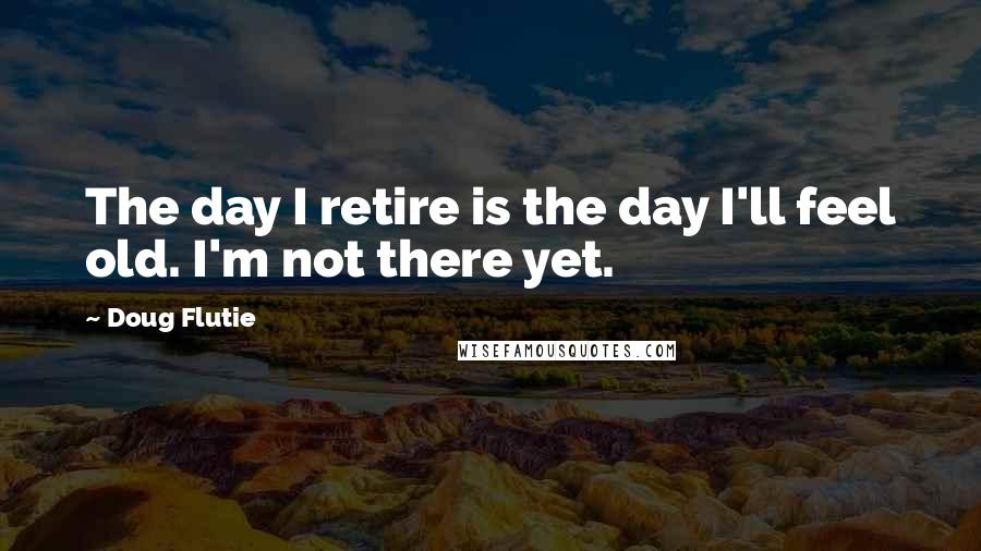 Doug Flutie Quotes: The day I retire is the day I'll feel old. I'm not there yet.