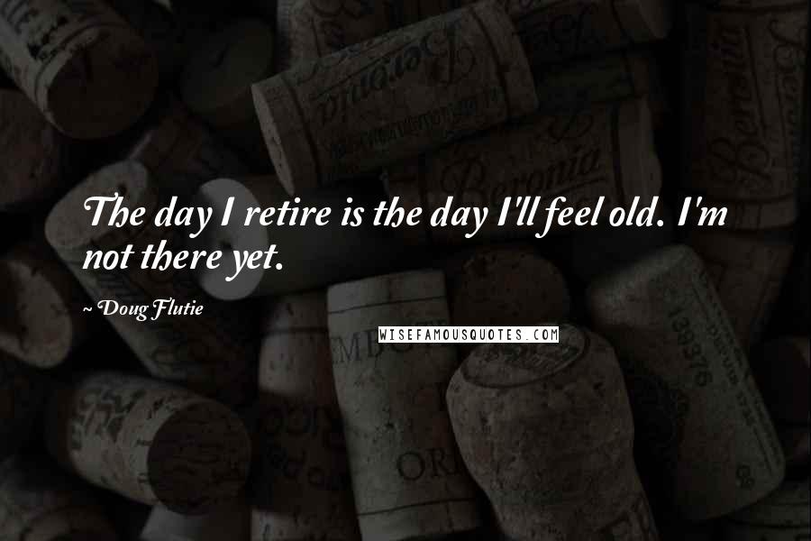 Doug Flutie Quotes: The day I retire is the day I'll feel old. I'm not there yet.